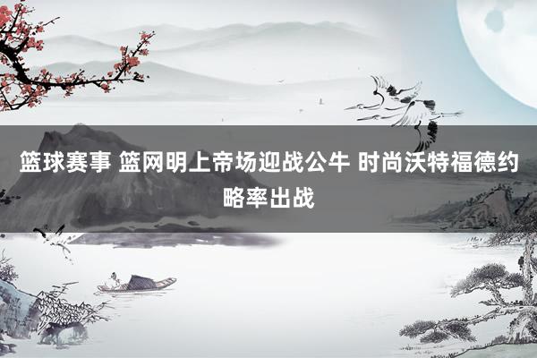 篮球赛事 篮网明上帝场迎战公牛 时尚沃特福德约略率出战