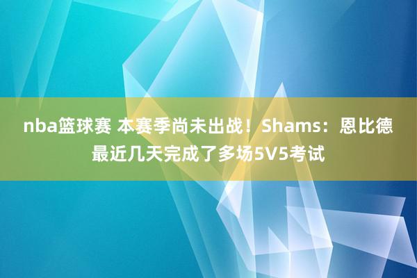 nba篮球赛 本赛季尚未出战！Shams：恩比德最近几天完成了多场5V5考试