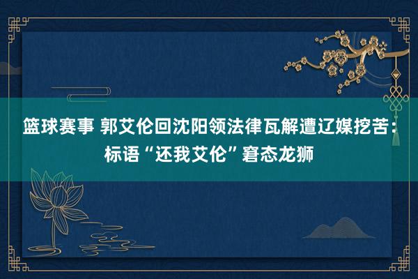 篮球赛事 郭艾伦回沈阳领法律瓦解遭辽媒挖苦：标语“还我艾伦”窘态龙狮