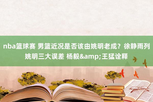 nba篮球赛 男篮近况是否该由姚明老成？徐静雨列姚明三大误差 杨毅&王猛诠释