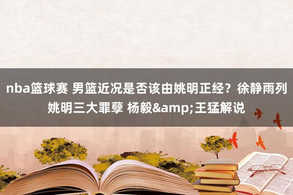 nba篮球赛 男篮近况是否该由姚明正经？徐静雨列姚明三大罪孽 杨毅&王猛解说