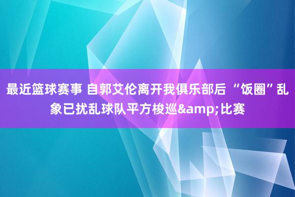 最近篮球赛事 自郭艾伦离开我俱乐部后 “饭圈”乱象已扰乱球队平方梭巡&比赛