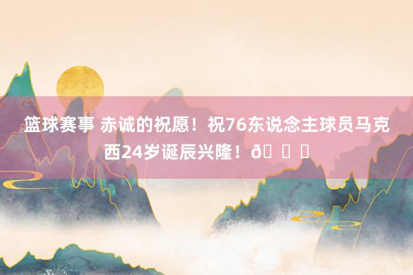 篮球赛事 赤诚的祝愿！祝76东说念主球员马克西24岁诞辰兴隆！🎂