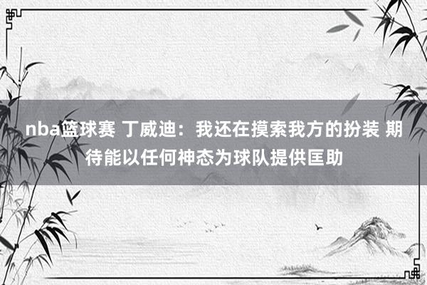 nba篮球赛 丁威迪：我还在摸索我方的扮装 期待能以任何神态为球队提供匡助