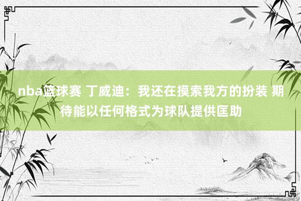 nba篮球赛 丁威迪：我还在摸索我方的扮装 期待能以任何格式为球队提供匡助