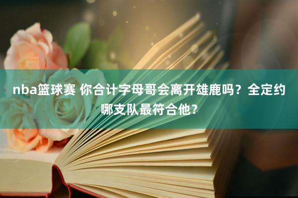 nba篮球赛 你合计字母哥会离开雄鹿吗？全定约哪支队最符合他？