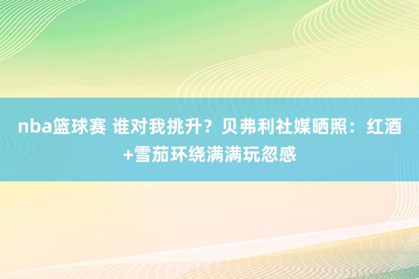 nba篮球赛 谁对我挑升？贝弗利社媒晒照：红酒+雪茄环绕满满玩忽感