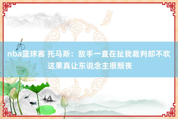 nba篮球赛 托马斯：敌手一直在扯我裁判却不吹 这果真让东说念主很颓丧