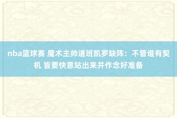 nba篮球赛 魔术主帅道班凯罗缺阵：不管谁有契机 皆要快意站出来并作念好准备