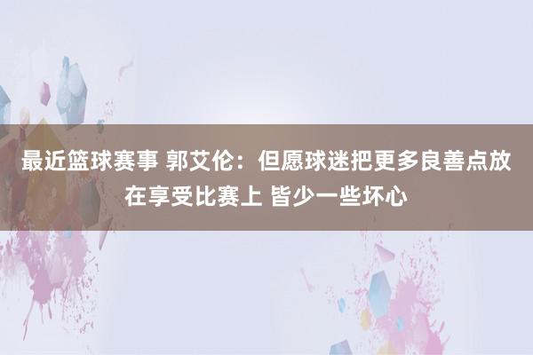 最近篮球赛事 郭艾伦：但愿球迷把更多良善点放在享受比赛上 皆少一些坏心