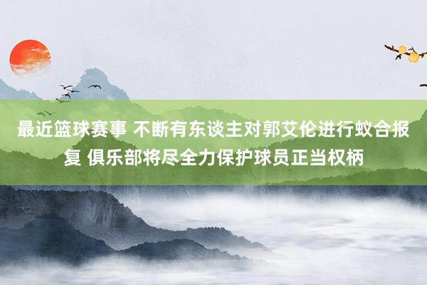 最近篮球赛事 不断有东谈主对郭艾伦进行蚁合报复 俱乐部将尽全力保护球员正当权柄