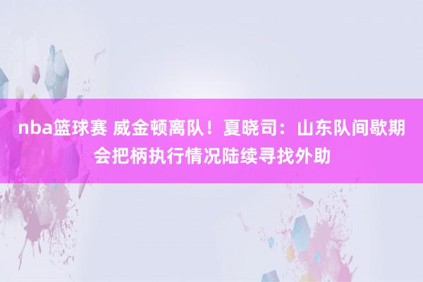 nba篮球赛 威金顿离队！夏晓司：山东队间歇期会把柄执行情况陆续寻找外助