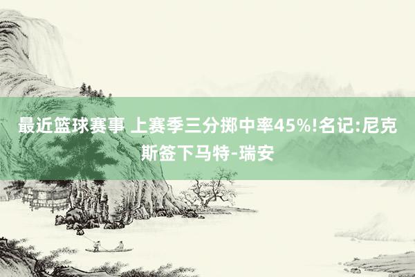 最近篮球赛事 上赛季三分掷中率45%!名记:尼克斯签下马特-瑞安