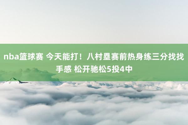 nba篮球赛 今天能打！八村塁赛前热身练三分找找手感 松开驰松5投4中