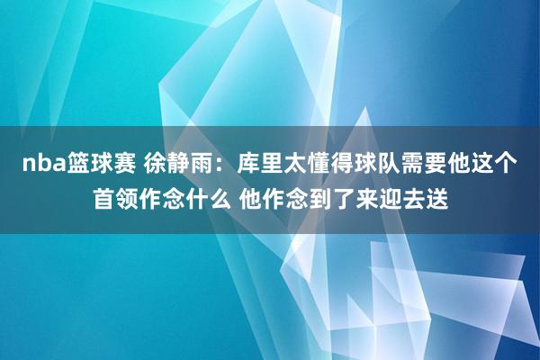 nba篮球赛 徐静雨：库里太懂得球队需要他这个首领作念什么 他作念到了来迎去送