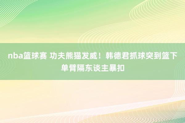 nba篮球赛 功夫熊猫发威！韩德君抓球突到篮下单臂隔东谈主暴扣