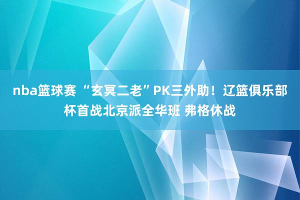 nba篮球赛 “玄冥二老”PK三外助！辽篮俱乐部杯首战北京派全华班 弗格休战