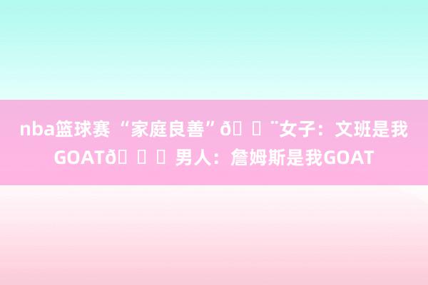 nba篮球赛 “家庭良善”🚨女子：文班是我GOAT😂男人：詹姆斯是我GOAT