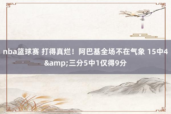 nba篮球赛 打得真烂！阿巴基全场不在气象 15中4&三分5中1仅得9分