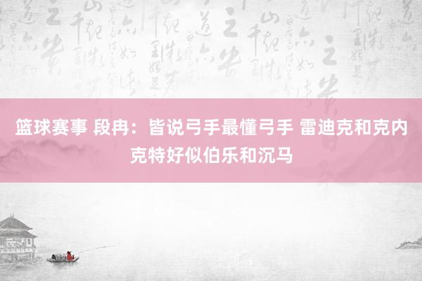 篮球赛事 段冉：皆说弓手最懂弓手 雷迪克和克内克特好似伯乐和沉马