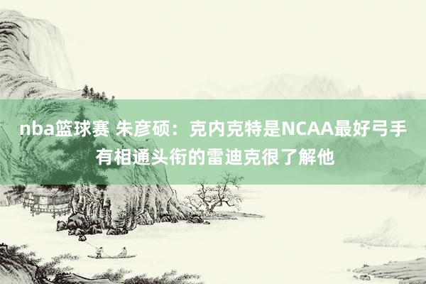 nba篮球赛 朱彦硕：克内克特是NCAA最好弓手 有相通头衔的雷迪克很了解他