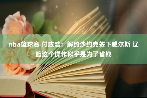 nba篮球赛 付政浩：解约沙约克签下威尔斯 辽篮这个操作似乎是为了省钱