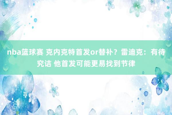 nba篮球赛 克内克特首发or替补？雷迪克：有待究诘 他首发可能更易找到节律