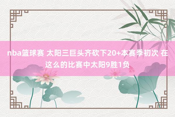 nba篮球赛 太阳三巨头齐砍下20+本赛季初次 在这么的比赛中太阳9胜1负