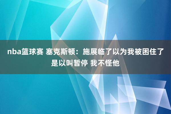 nba篮球赛 塞克斯顿：施展临了以为我被困住了是以叫暂停 我不怪他