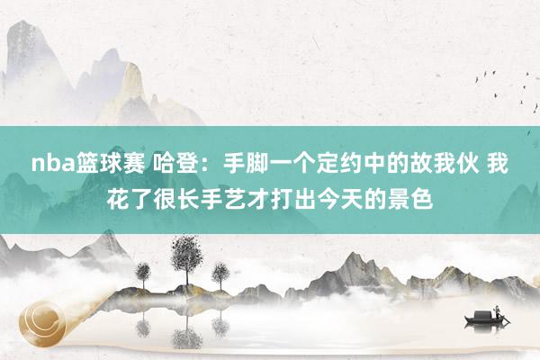 nba篮球赛 哈登：手脚一个定约中的故我伙 我花了很长手艺才打出今天的景色