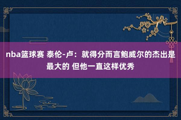 nba篮球赛 泰伦-卢：就得分而言鲍威尔的杰出是最大的 但他一直这样优秀