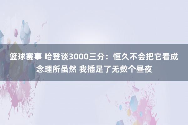 篮球赛事 哈登谈3000三分：恒久不会把它看成念理所虽然 我插足了无数个昼夜