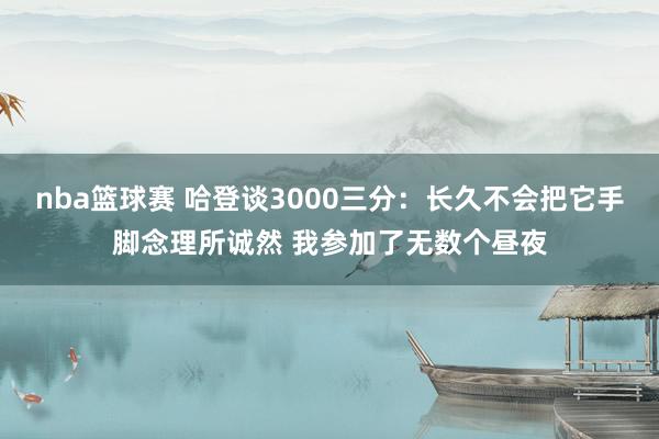 nba篮球赛 哈登谈3000三分：长久不会把它手脚念理所诚然 我参加了无数个昼夜