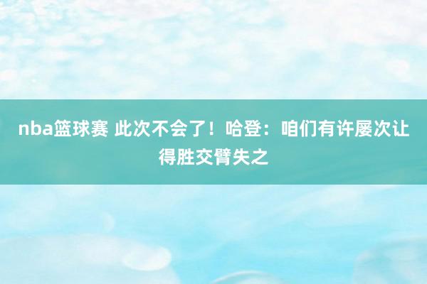 nba篮球赛 此次不会了！哈登：咱们有许屡次让得胜交臂失之