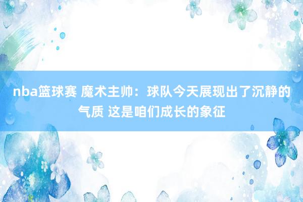 nba篮球赛 魔术主帅：球队今天展现出了沉静的气质 这是咱们成长的象征