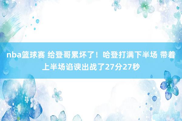 nba篮球赛 给登哥累坏了！哈登打满下半场 带着上半场谄谀出战了27分27秒