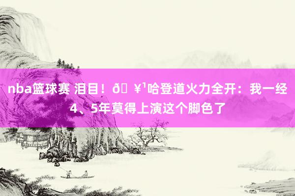 nba篮球赛 泪目！🥹哈登道火力全开：我一经4、5年莫得上演这个脚色了