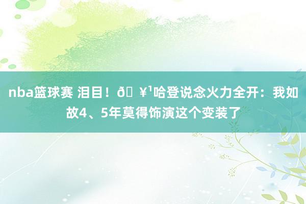 nba篮球赛 泪目！🥹哈登说念火力全开：我如故4、5年莫得饰演这个变装了