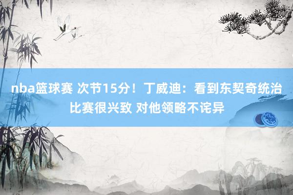 nba篮球赛 次节15分！丁威迪：看到东契奇统治比赛很兴致 对他领略不诧异