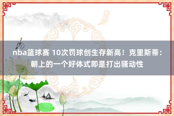 nba篮球赛 10次罚球创生存新高！克里斯蒂：朝上的一个好体式即是打出骚动性