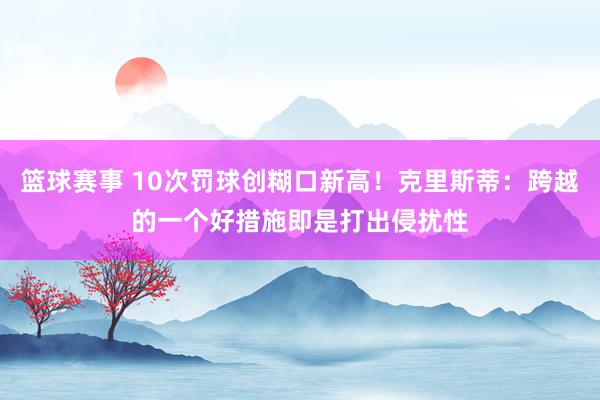 篮球赛事 10次罚球创糊口新高！克里斯蒂：跨越的一个好措施即是打出侵扰性