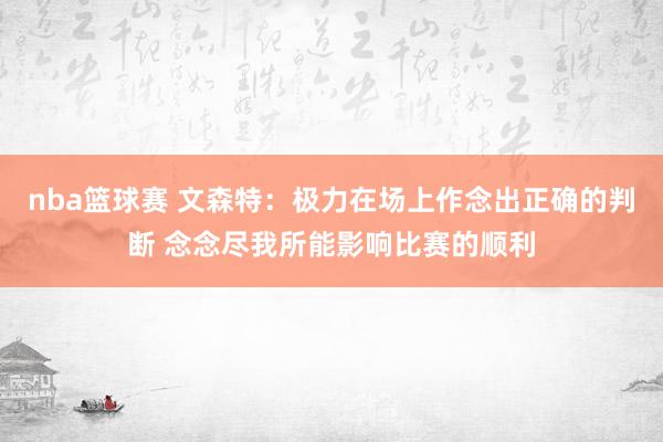 nba篮球赛 文森特：极力在场上作念出正确的判断 念念尽我所能影响比赛的顺利