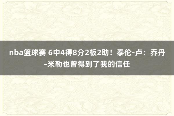 nba篮球赛 6中4得8分2板2助！泰伦-卢：乔丹-米勒也曾得到了我的信任