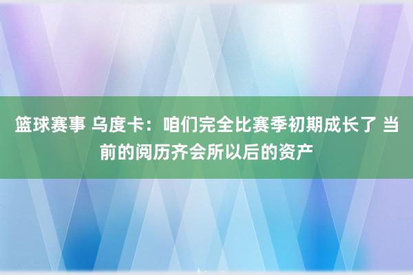 篮球赛事 乌度卡：咱们完全比赛季初期成长了 当前的阅历齐会所以后的资产