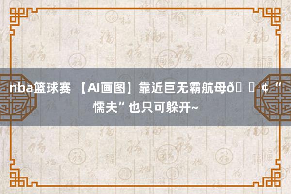 nba篮球赛 【AI画图】靠近巨无霸航母🚢 “懦夫”也只可躲开~