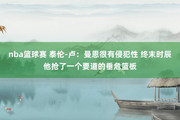 nba篮球赛 泰伦-卢：曼恩很有侵犯性 终末时辰他抢了一个要道的垂危篮板