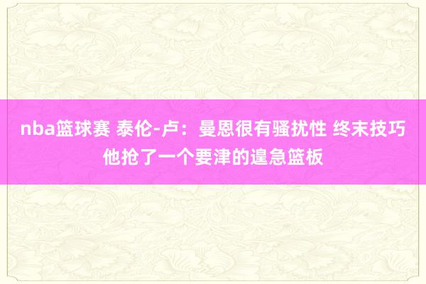 nba篮球赛 泰伦-卢：曼恩很有骚扰性 终末技巧他抢了一个要津的遑急篮板