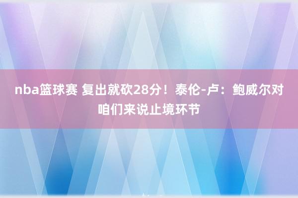 nba篮球赛 复出就砍28分！泰伦-卢：鲍威尔对咱们来说止境环节