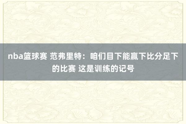 nba篮球赛 范弗里特：咱们目下能赢下比分足下的比赛 这是训练的记号