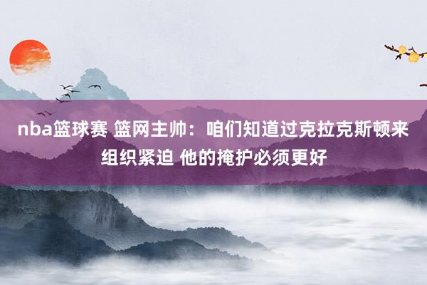 nba篮球赛 篮网主帅：咱们知道过克拉克斯顿来组织紧迫 他的掩护必须更好